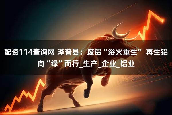 配资114查询网 泽普县：废铝“浴火重生” 再生铝向“绿”而行_生产_企业_铝业