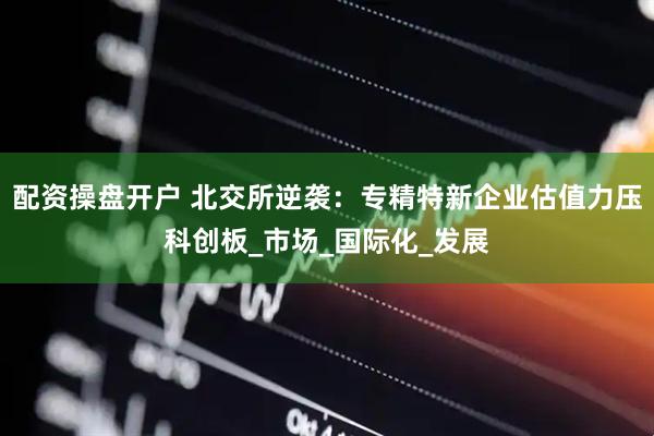 配资操盘开户 北交所逆袭：专精特新企业估值力压科创板_市场_国际化_发展