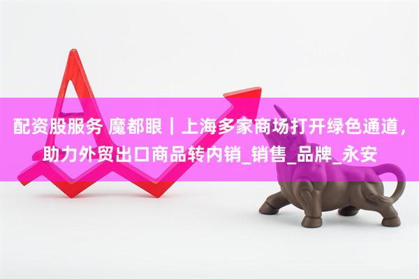 配资股服务 魔都眼｜上海多家商场打开绿色通道，助力外贸出口商品转内销_销售_品牌_永安