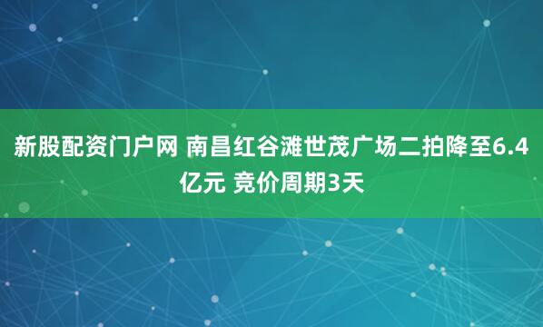 新股配资门户网 南昌红谷滩世茂广场二拍降至6.4亿元 竞价周期3天