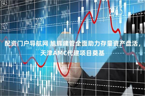 配资门户导航网 旭辉建管全面助力存量资产盘活，天津AMC代建项目奠基