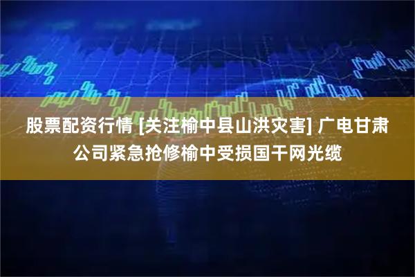 股票配资行情 [关注榆中县山洪灾害] 广电甘肃公司紧急抢修榆中受损国干网光缆