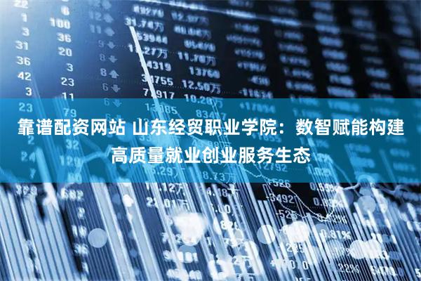靠谱配资网站 山东经贸职业学院：数智赋能构建高质量就业创业服务生态