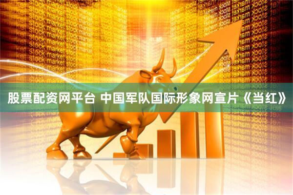 股票配资网平台 中国军队国际形象网宣片《当红》