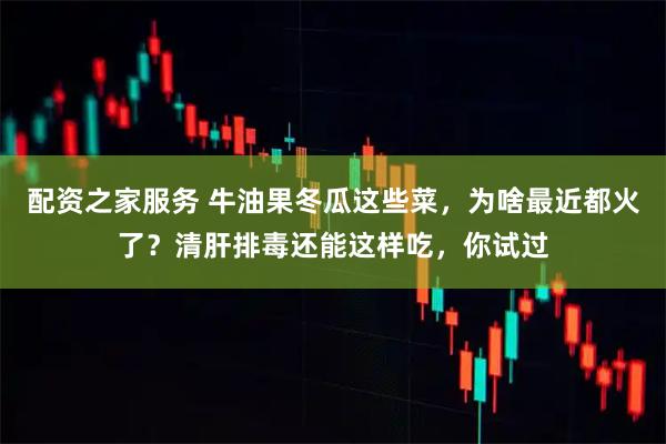 配资之家服务 牛油果冬瓜这些菜，为啥最近都火了？清肝排毒还能这样吃，你试过