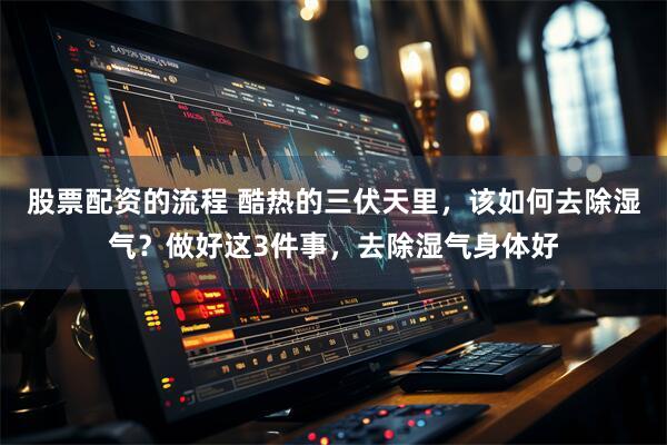 股票配资的流程 酷热的三伏天里，该如何去除湿气？做好这3件事，去除湿气身体好