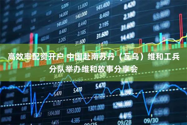 高效率配资开户 中国赴南苏丹（瓦乌）维和工兵分队举办维和故事分享会