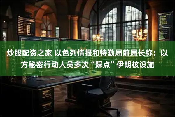 炒股配资之家 以色列情报和特勤局前局长称：以方秘密行动人员多次“踩点”伊朗核设施