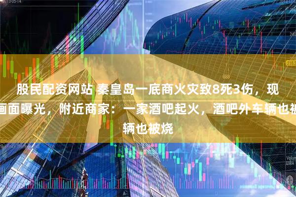 股民配资网站 秦皇岛一底商火灾致8死3伤，现场画面曝光，附近商家：一家酒吧起火，酒吧外车辆也被烧