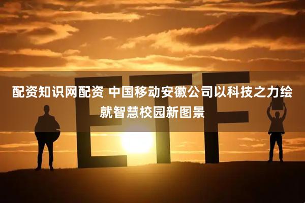 配资知识网配资 中国移动安徽公司以科技之力绘就智慧校园新图景
