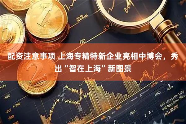 配资注意事项 上海专精特新企业亮相中博会，秀出“智在上海”新图景