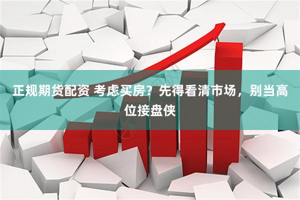 正规期货配资 考虑买房？先得看清市场，别当高位接盘侠