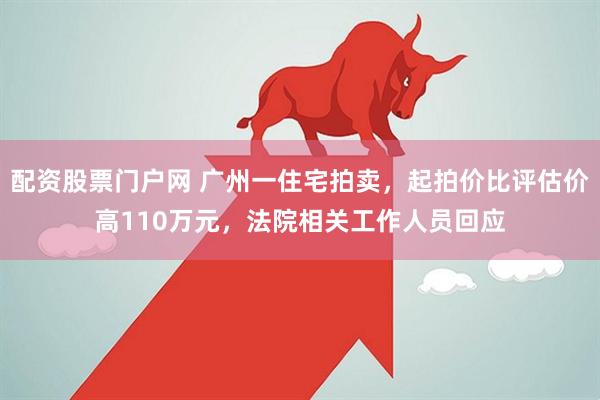 配资股票门户网 广州一住宅拍卖，起拍价比评估价高110万元，法院相关工作人员回应